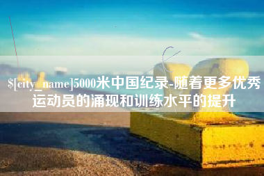 湘阴5000米中国纪录-随着更多优秀运动员的涌现和训练水平的提升