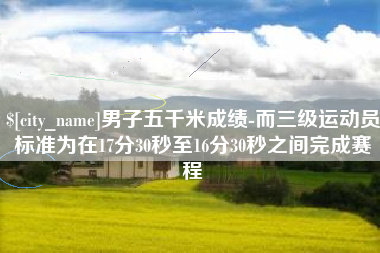 湘阴男子五千米成绩-而三级运动员标准为在17分30秒至16分30秒之间完成赛程