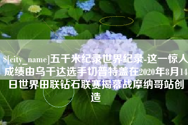 湘阴五千米纪录世界纪录-这一惊人成绩由乌干达选手切普特盖在2020年8月14日世界田联钻石联赛揭幕战摩纳哥站创造