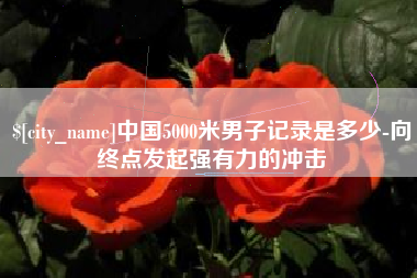 湘阴中国5000米男子记录是多少-向终点发起强有力的冲击