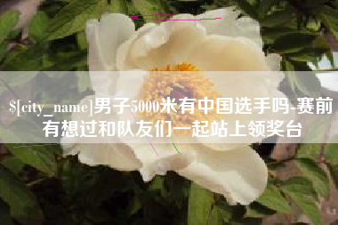 湘阴男子5000米有中国选手吗-赛前有想过和队友们一起站上领奖台