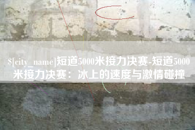 湘阴短道5000米接力决赛-短道5000米接力决赛：冰上的速度与激情碰撞