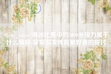 湘阴滑冰比赛中的5000米接力属于什么项目-常常引发体育爱好者的探讨
