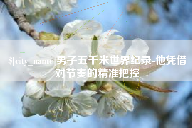 湘阴男子五千米世界纪录-他凭借对节奏的精准把控