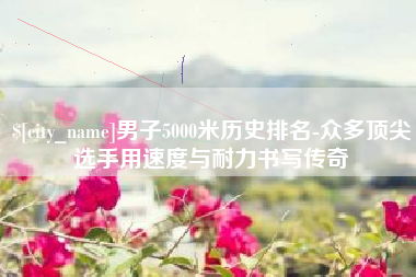 湘阴男子5000米历史排名-众多顶尖选手用速度与耐力书写传奇
