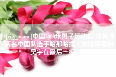 湘阴中国5000米男子运动员-而另外两名中国队选手哈那哈提·木哈买提和吴宇在最后一组出场
